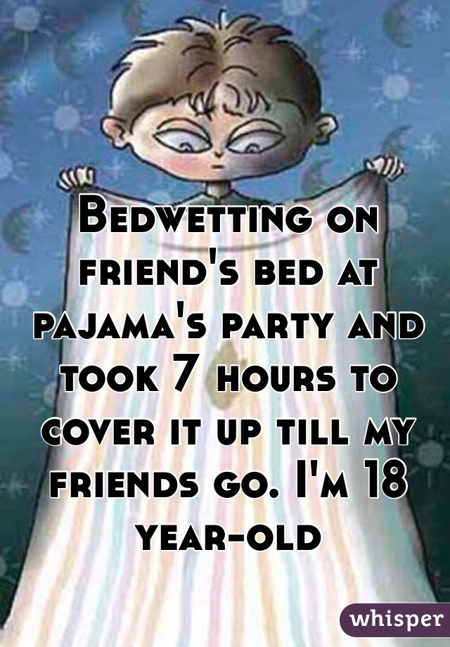 Bedwetting on friend's bed at pajama's party and took 7 hours to cover it up till my friends go. I'm 18 year-old