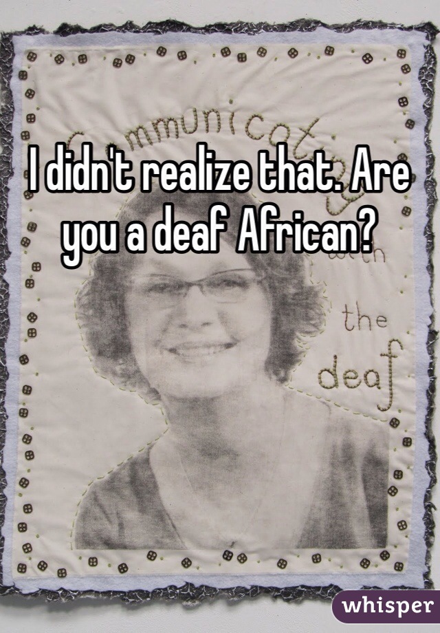 I didn't realize that. Are you a deaf African?