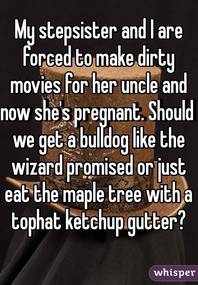 My stepsister and I are forced to make dirty movies for her uncle and now she's pregnant. Should we get a bulldog like the wizard promised or just eat the maple tree with a tophat ketchup gutter?