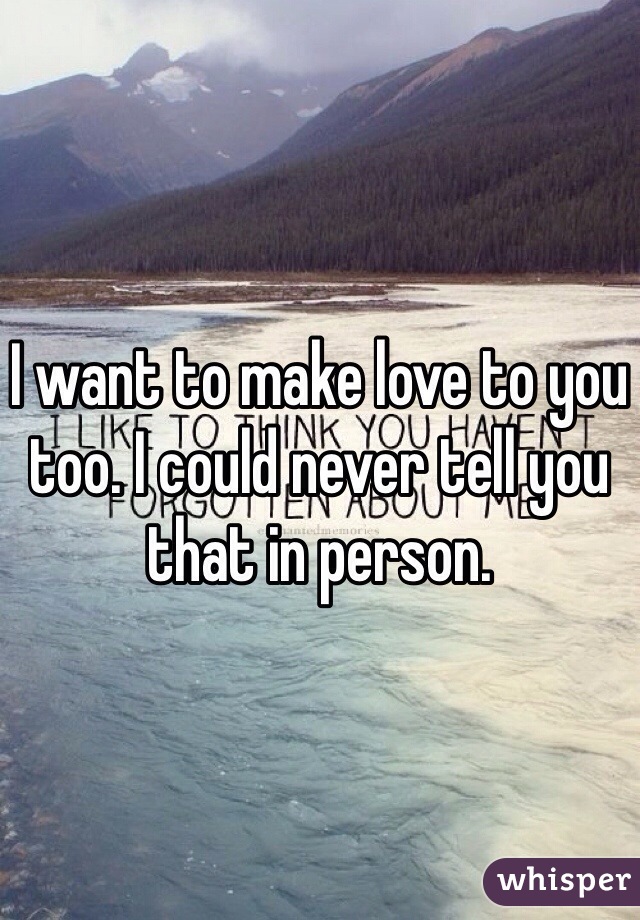I want to make love to you too. I could never tell you that in person. 