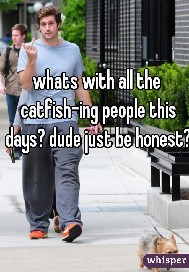 whats with all the catfish-ing people this days? dude just be honest?!