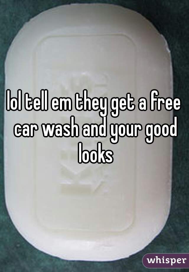 lol tell em they get a free car wash and your good looks