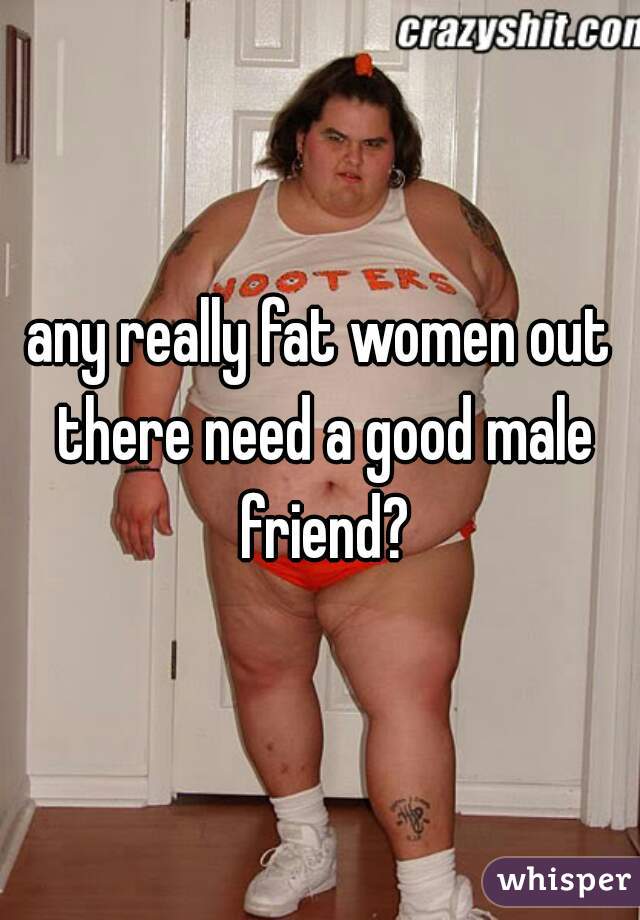 any really fat women out there need a good male friend?