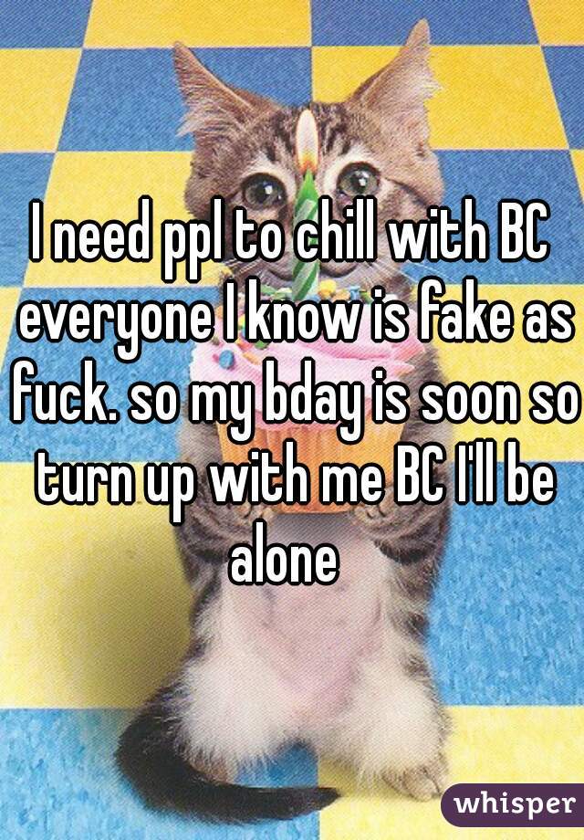I need ppl to chill with BC everyone I know is fake as fuck. so my bday is soon so turn up with me BC I'll be alone  