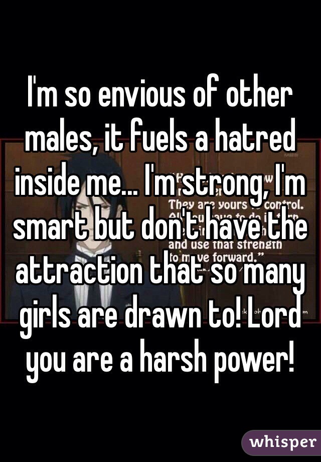 I'm so envious of other males, it fuels a hatred inside me... I'm strong, I'm smart but don't have the attraction that so many girls are drawn to! Lord you are a harsh power!