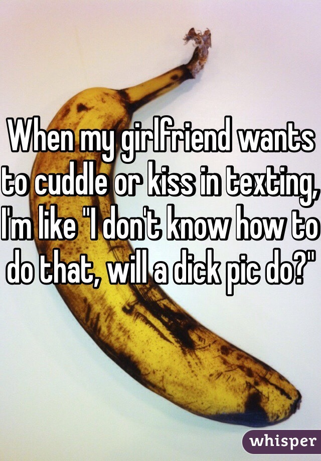 When my girlfriend wants to cuddle or kiss in texting, I'm like "I don't know how to do that, will a dick pic do?"