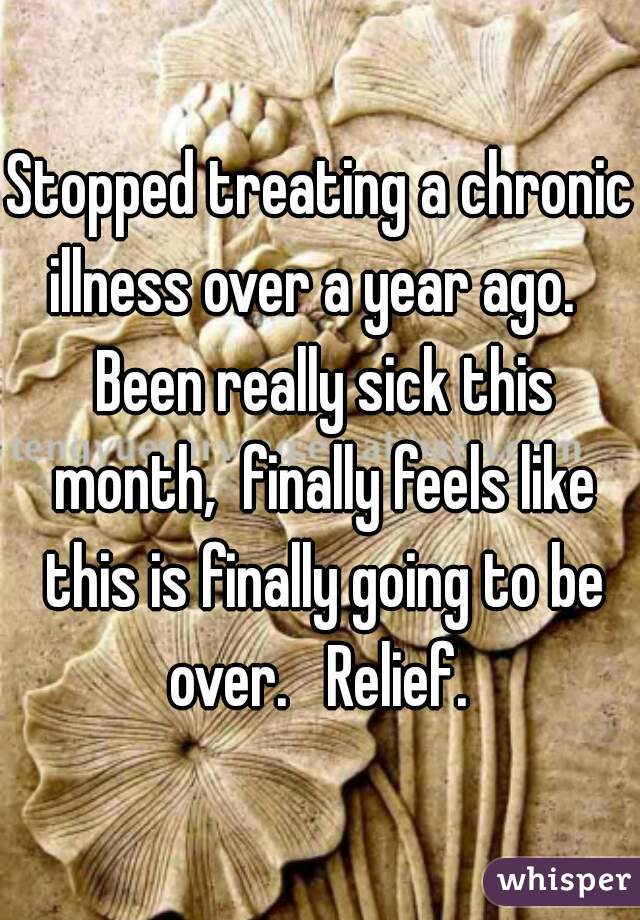 Stopped treating a chronic illness over a year ago.   Been really sick this month,  finally feels like this is finally going to be over.   Relief. 