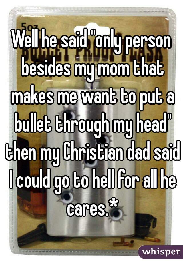 Well he said "only person besides my mom that makes me want to put a bullet through my head" then my Christian dad said I could go to hell for all he cares.*
