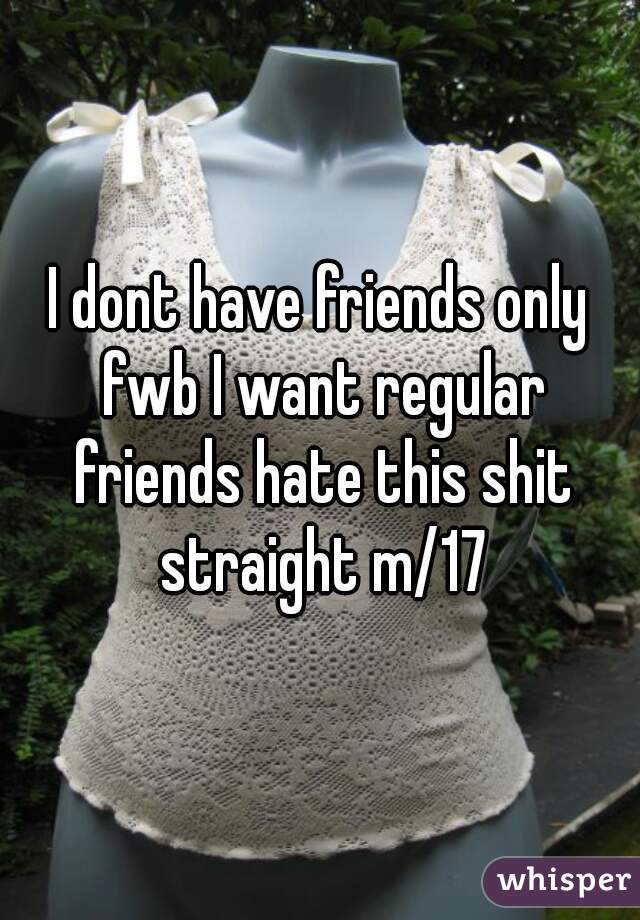 I dont have friends only fwb I want regular friends hate this shit straight m/17