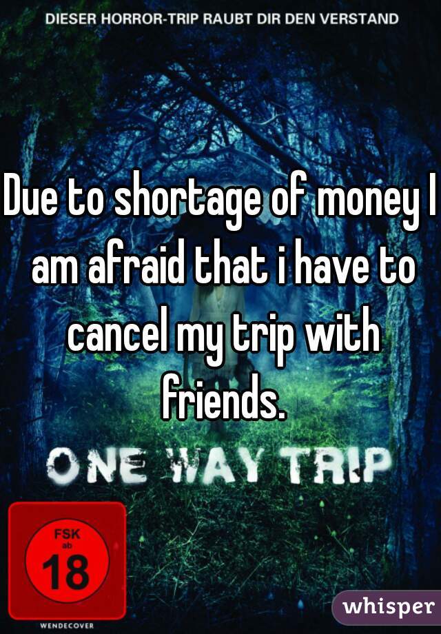 Due to shortage of money I am afraid that i have to cancel my trip with friends.