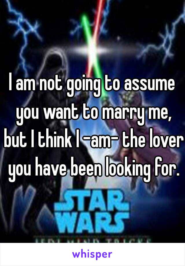 I am not going to assume you want to marry me, but I think I -am- the lover you have been looking for.