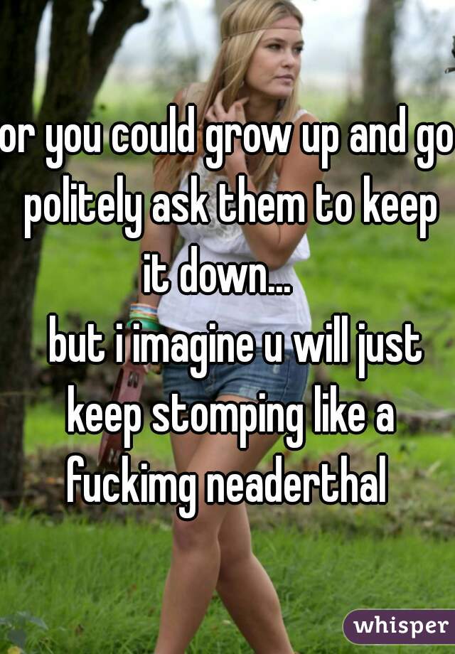 or you could grow up and go politely ask them to keep it down...   
  but i imagine u will just keep stomping like a fuckimg neaderthal 
