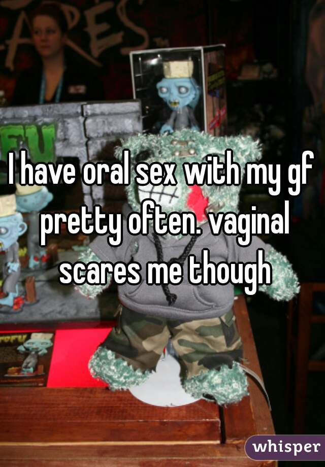 I have oral sex with my gf pretty often. vaginal scares me though