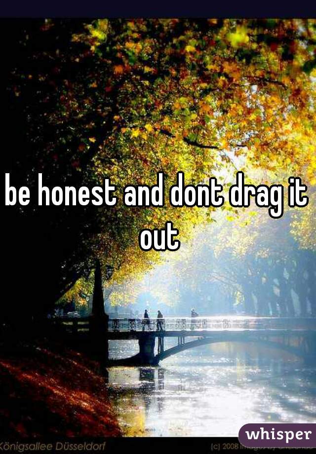 be honest and dont drag it out