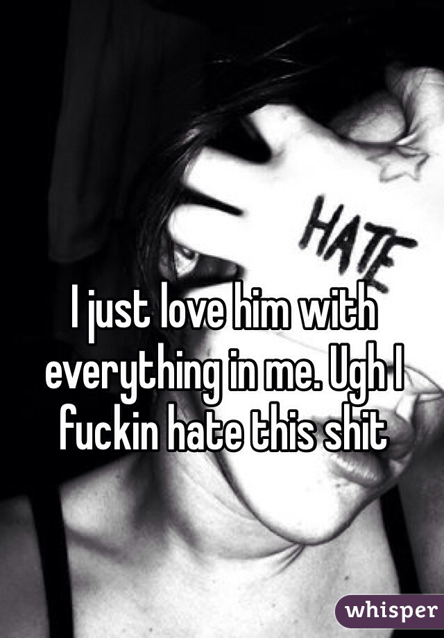 I just love him with everything in me. Ugh I fuckin hate this shit