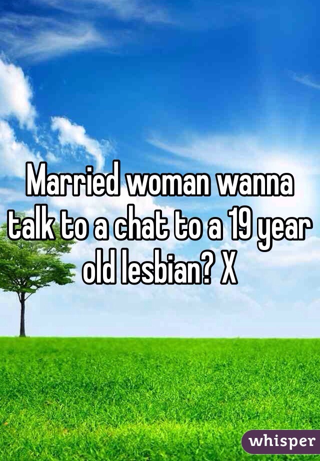 Married woman wanna talk to a chat to a 19 year old lesbian? X