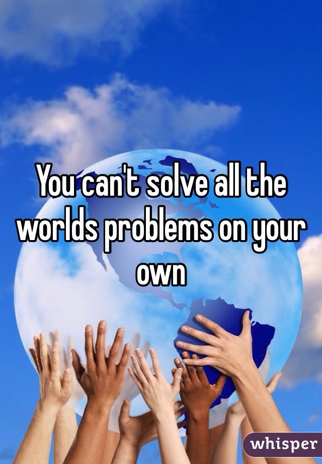You can't solve all the worlds problems on your own