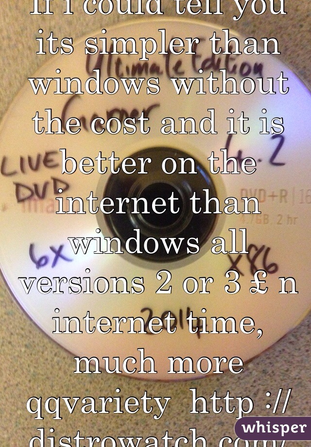 If i could tell you its simpler than windows without the cost and it is better on the internet than windows all versions 2 or 3 £ n internet time, much more qqvariety  http ://distrowatch.com/