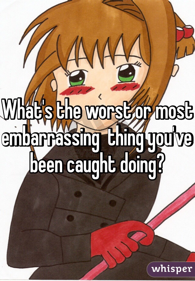 What's the worst or most embarrassing  thing you've been caught doing? 