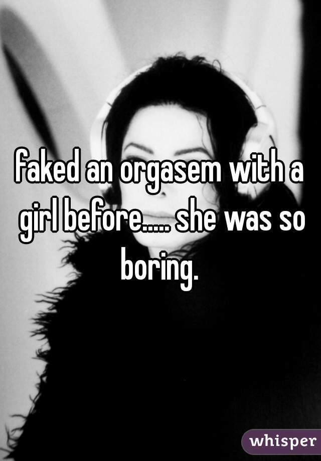faked an orgasem with a girl before..... she was so boring. 