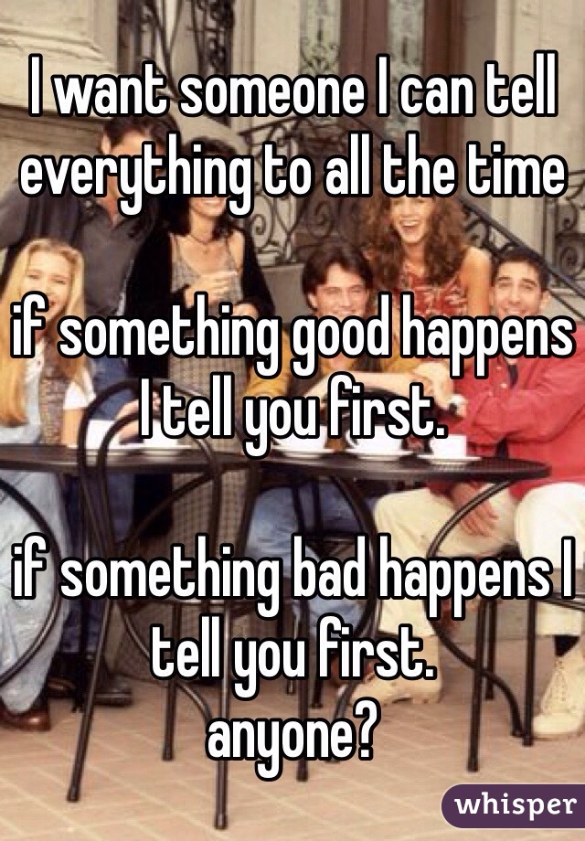I want someone I can tell everything to all the time

if something good happens I tell you first.

if something bad happens I tell you first. 
anyone? 
