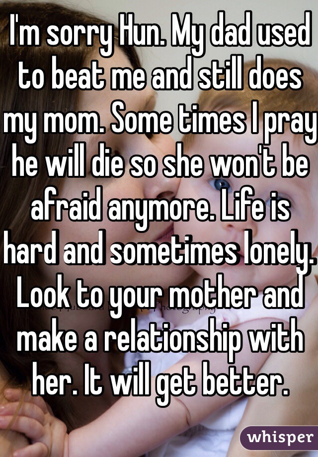 I'm sorry Hun. My dad used to beat me and still does my mom. Some times I pray he will die so she won't be afraid anymore. Life is hard and sometimes lonely. Look to your mother and make a relationship with her. It will get better. 