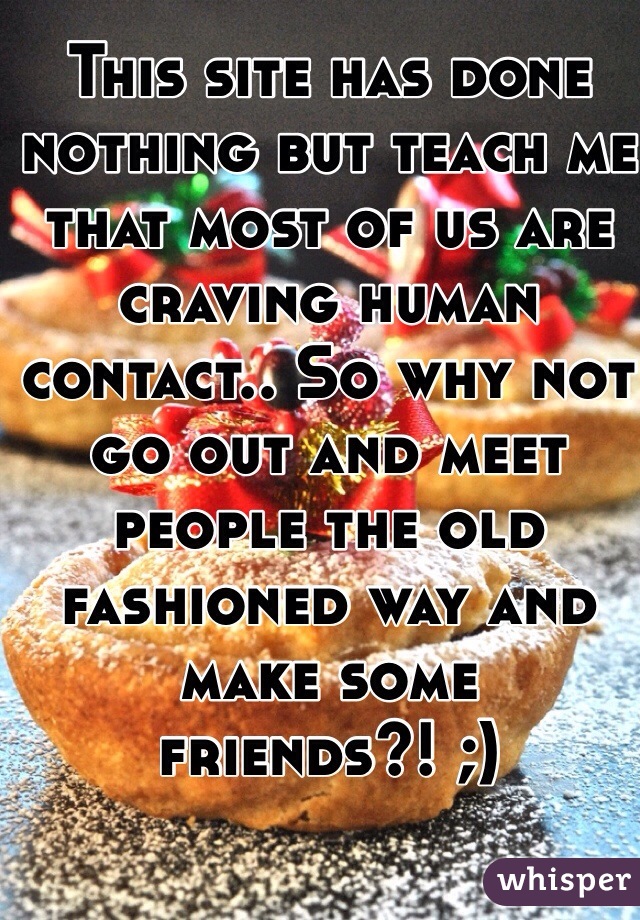 This site has done nothing but teach me that most of us are craving human contact.. So why not go out and meet people the old fashioned way and make some friends?! ;)