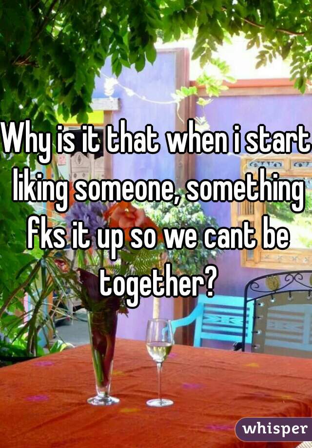 Why is it that when i start liking someone, something fks it up so we cant be together?