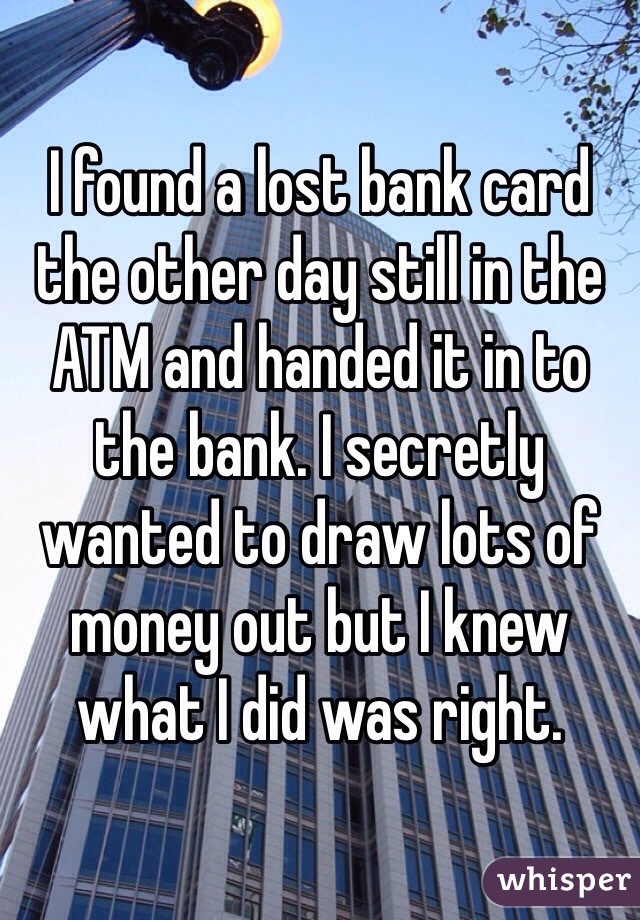 I found a lost bank card the other day still in the ATM and handed it in to the bank. I secretly wanted to draw lots of money out but I knew what I did was right. 