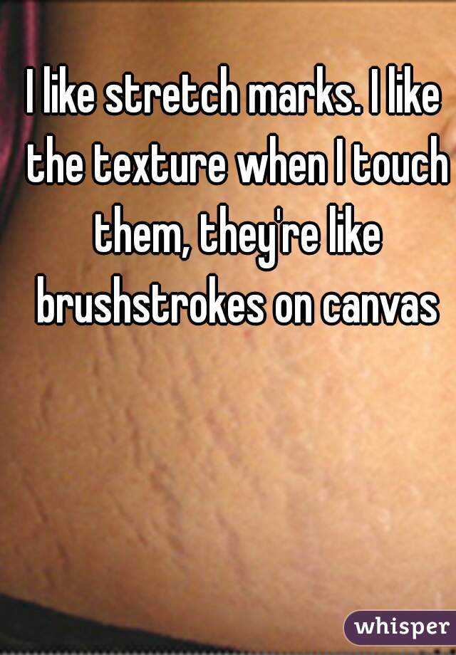I like stretch marks. I like the texture when I touch them, they're like brushstrokes on canvas