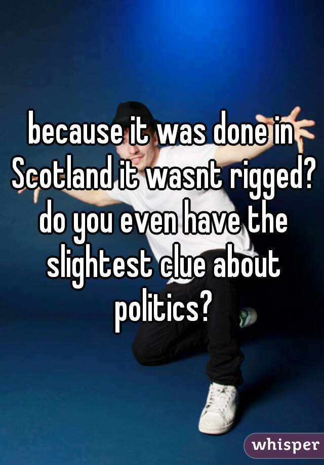 because it was done in Scotland it wasnt rigged? do you even have the slightest clue about politics?