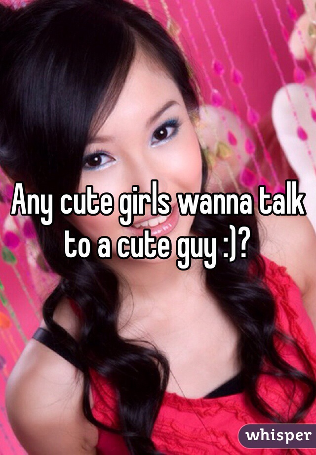 Any cute girls wanna talk to a cute guy :)?
