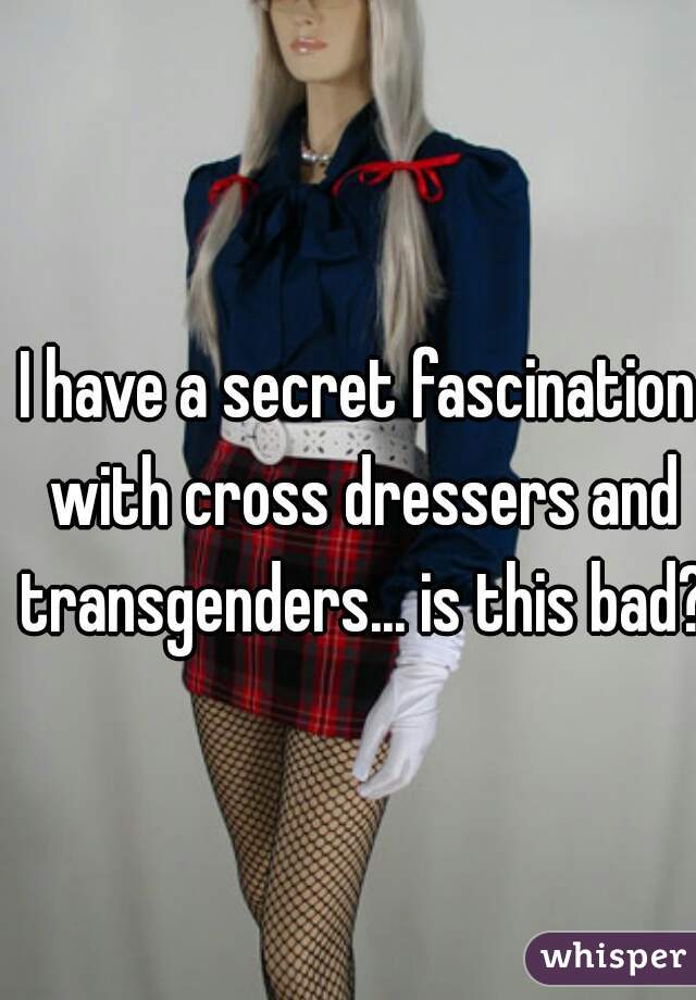 I have a secret fascination with cross dressers and transgenders... is this bad? 