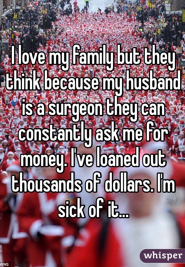I love my family but they think because my husband is a surgeon they can constantly ask me for money. I've loaned out thousands of dollars. I'm sick of it... 