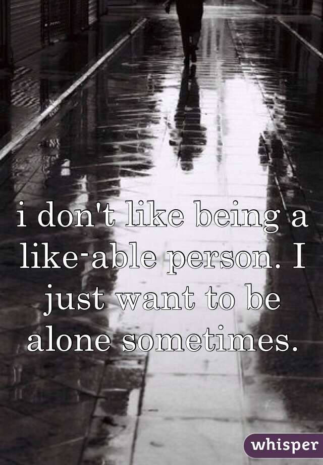 i don't like being a like-able person. I just want to be alone sometimes.