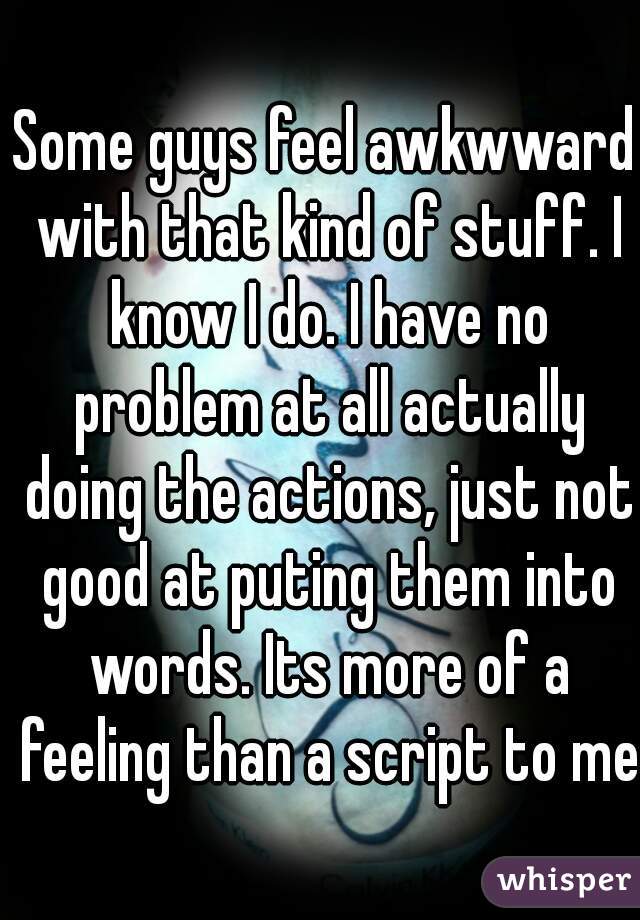 Some guys feel awkwward with that kind of stuff. I know I do. I have no problem at all actually doing the actions, just not good at puting them into words. Its more of a feeling than a script to me.