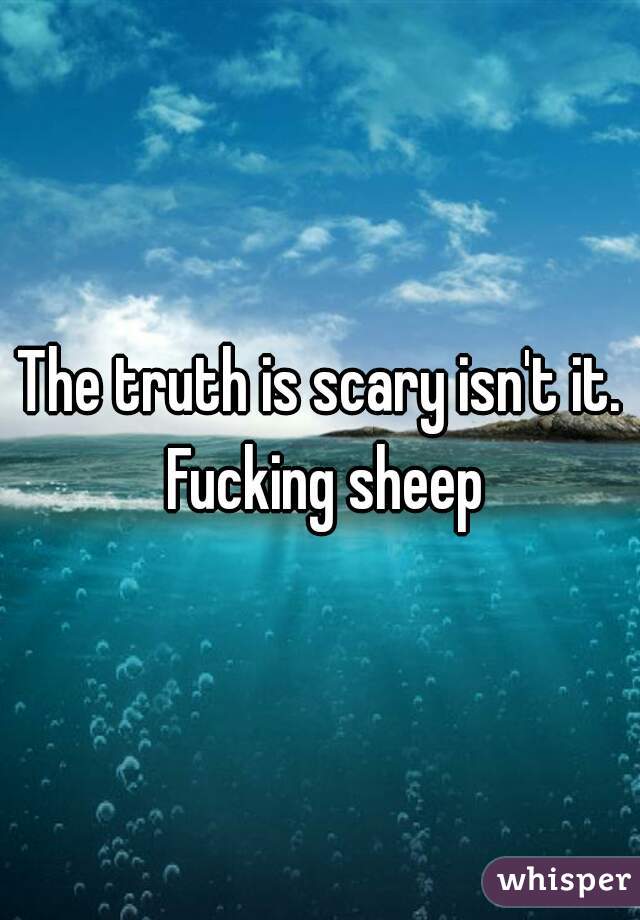 The truth is scary isn't it. Fucking sheep