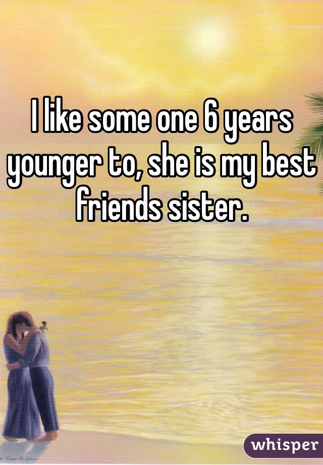 I like some one 6 years younger to, she is my best friends sister.