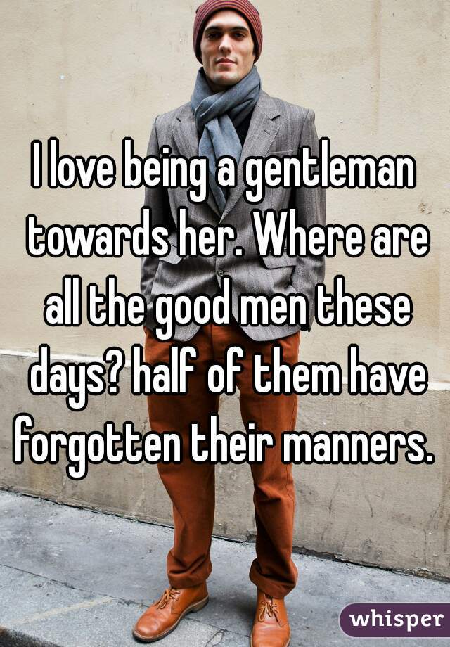 I love being a gentleman towards her. Where are all the good men these days? half of them have forgotten their manners. 