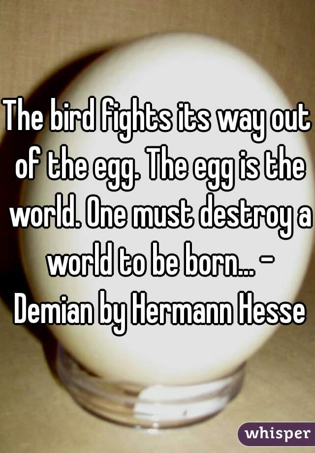 The bird fights its way out of the egg. The egg is the world. One must destroy a world to be born... - Demian by Hermann Hesse