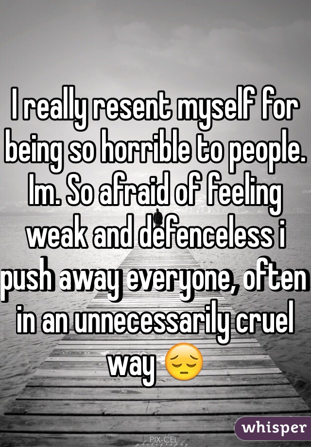 I really resent myself for being so horrible to people. Im. So afraid of feeling weak and defenceless i push away everyone, often in an unnecessarily cruel way 😔 
