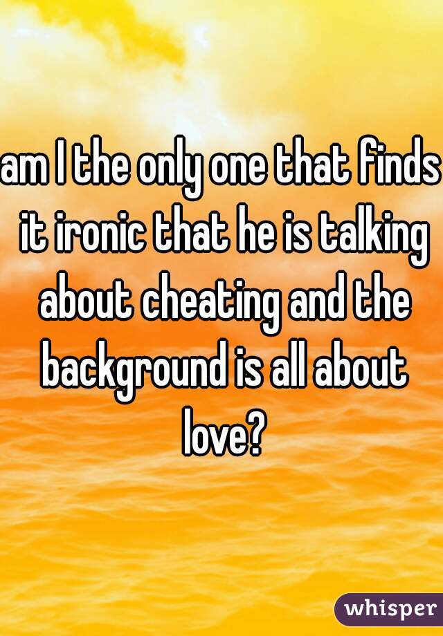 am I the only one that finds it ironic that he is talking about cheating and the background is all about love?
