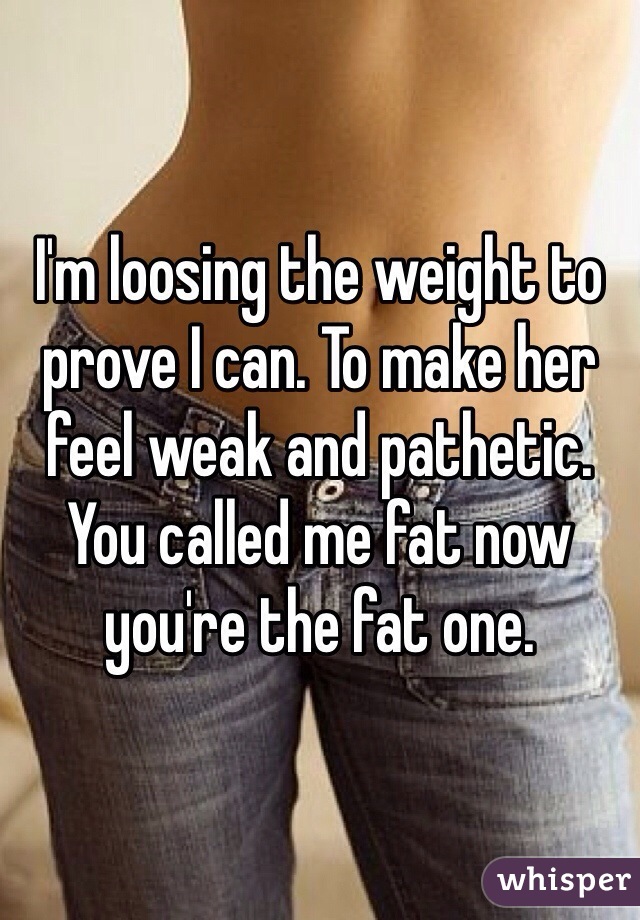 I'm loosing the weight to prove I can. To make her feel weak and pathetic. You called me fat now you're the fat one. 