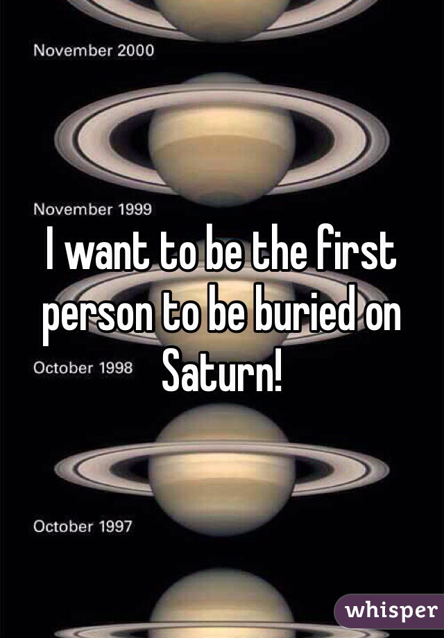 I want to be the first person to be buried on Saturn!