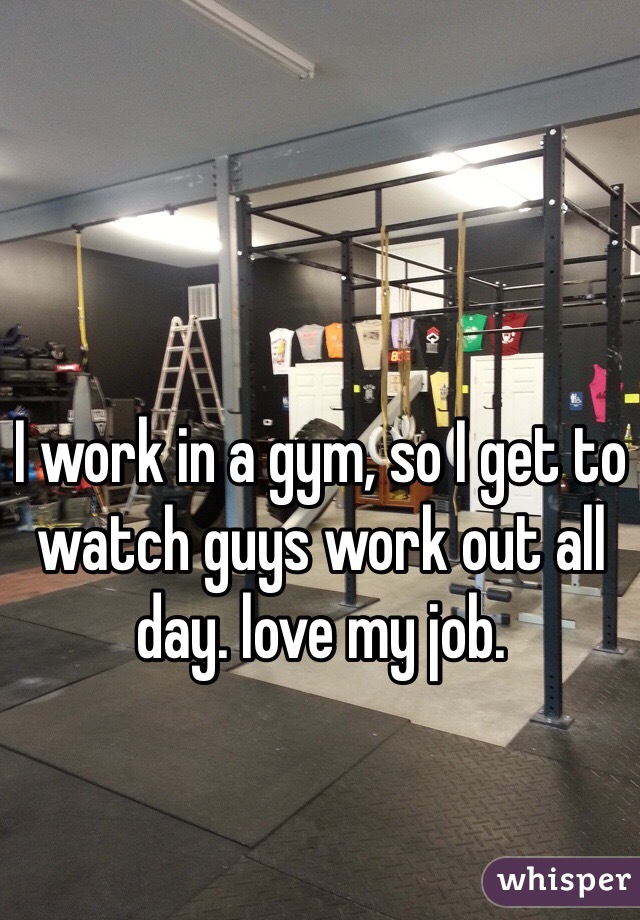 I work in a gym, so I get to watch guys work out all day. love my job. 