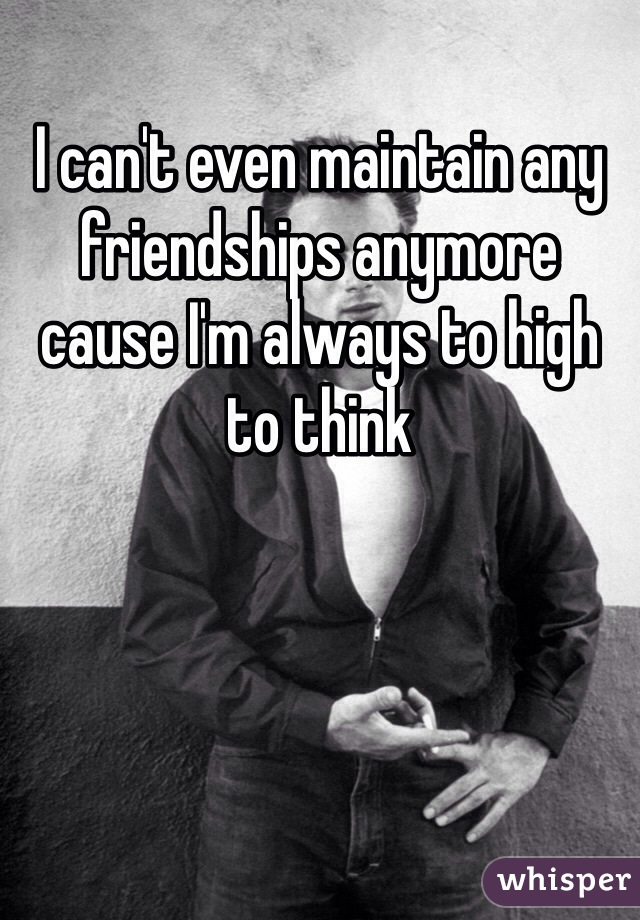 I can't even maintain any friendships anymore cause I'm always to high to think 
