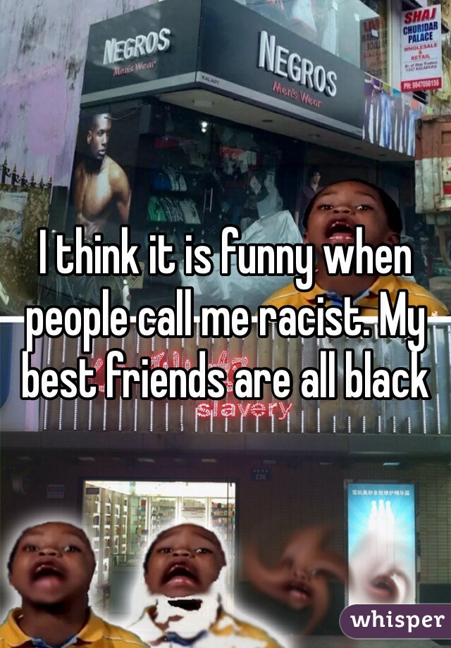 I think it is funny when people call me racist. My best friends are all black