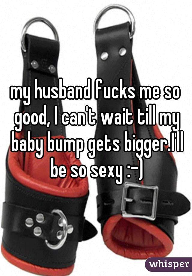 my husband fucks me so good, I can't wait till my baby bump gets bigger.I'll be so sexy :-)