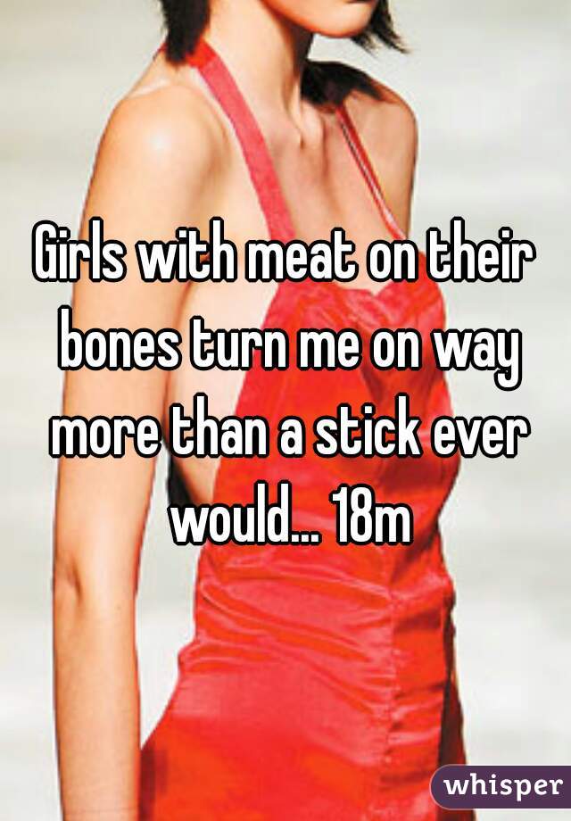 Girls with meat on their bones turn me on way more than a stick ever would... 18m