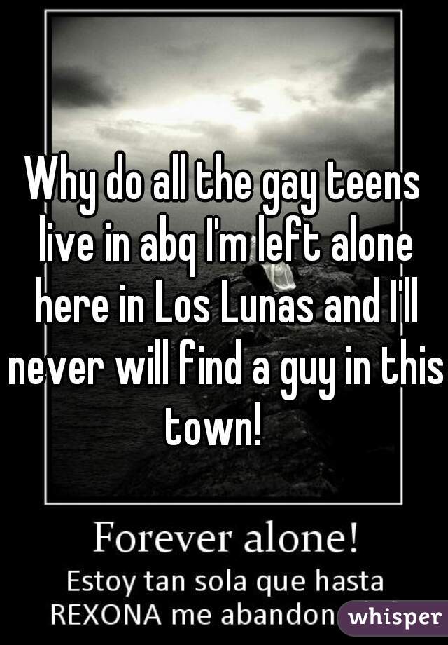Why do all the gay teens live in abq I'm left alone here in Los Lunas and I'll never will find a guy in this town!   